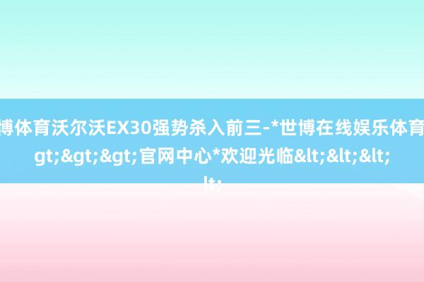 世博体育沃尔沃EX30强势杀入前三-*世博在线娱乐体育*>>>官网中心*欢迎光临<<<