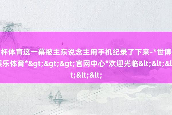 欧洲杯体育这一幕被主东说念主用手机纪录了下来-*世博在线娱乐体育*>>>官网中心*欢迎光临<<<