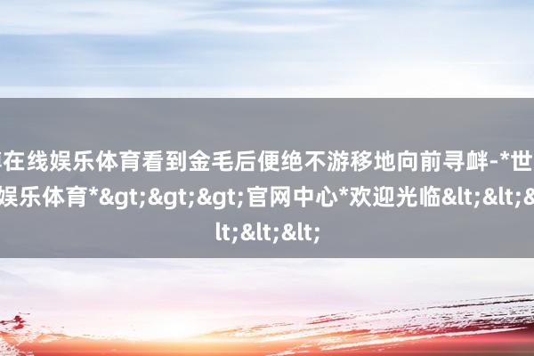 世博在线娱乐体育看到金毛后便绝不游移地向前寻衅-*世博在线娱乐体育*>>>官网中心*欢迎光临<<<