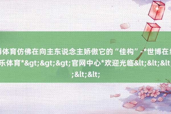 世博体育仿佛在向主东说念主娇傲它的“佳构”-*世博在线娱乐体育*>>>官网中心*欢迎光临<<<