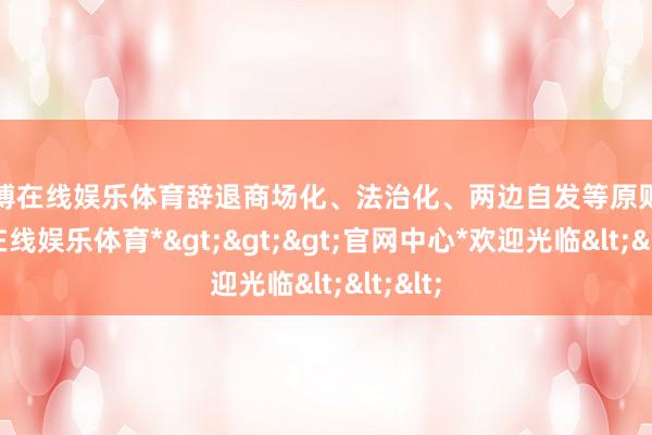 世博在线娱乐体育辞退商场化、法治化、两边自发等原则-*世博在线娱乐体育*>>>官网中心*欢迎光临<<<