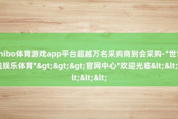 shibo体育游戏app平台超越万名采购商到会采购-*世博在线娱乐体育*>>>官网中心*欢迎光临<<<