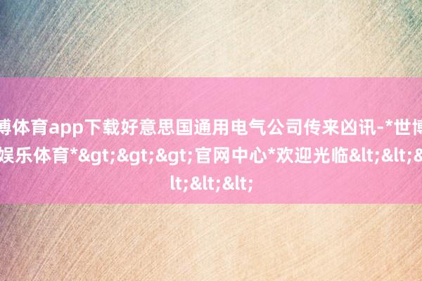 世博体育app下载好意思国通用电气公司传来凶讯-*世博在线娱乐体育*>>>官网中心*欢迎光临<<<