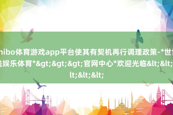 shibo体育游戏app平台使其有契机再行调理政策-*世博在线娱乐体育*>>>官网中心*欢迎光临<<<