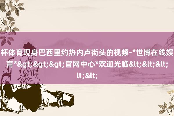 欧洲杯体育现身巴西里约热内卢街头的视频-*世博在线娱乐体育*>>>官网中心*欢迎光临<<<