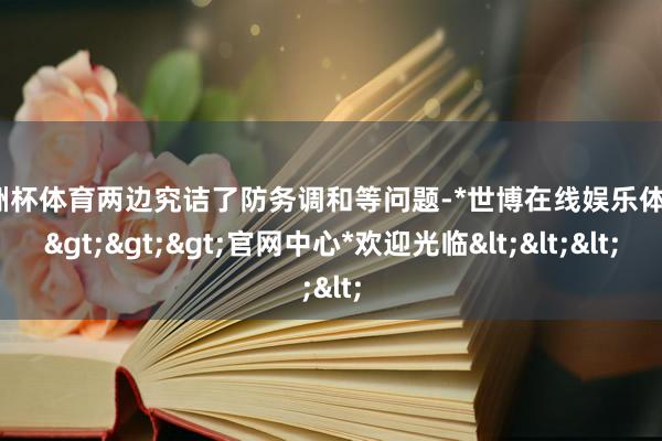 欧洲杯体育两边究诘了防务调和等问题-*世博在线娱乐体育*>>>官网中心*欢迎光临<<<