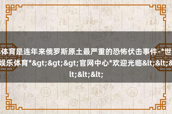 世博体育是连年来俄罗斯原土最严重的恐怖伏击事件-*世博在线娱乐体育*>>>官网中心*欢迎光临<<<