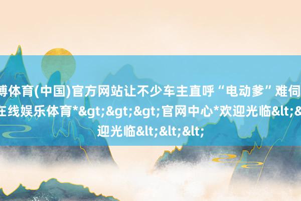 世博体育(中国)官方网站让不少车主直呼“电动爹”难伺候-*世博在线娱乐体育*>>>官网中心*欢迎光临<<<