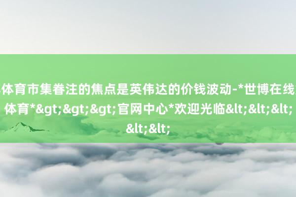 世博体育市集眷注的焦点是英伟达的价钱波动-*世博在线娱乐体育*>>>官网中心*欢迎光临<<<