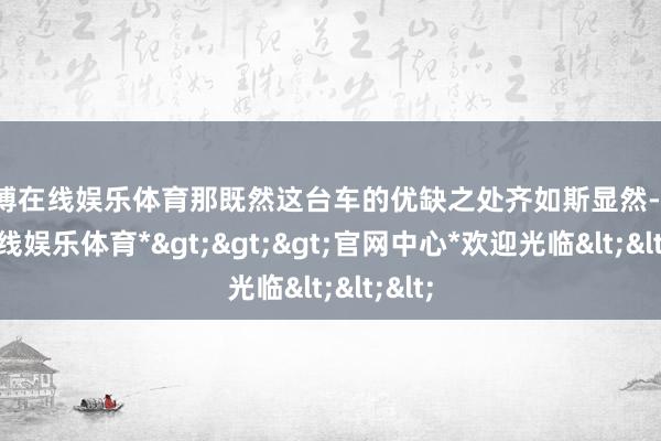 世博在线娱乐体育那既然这台车的优缺之处齐如斯显然-*世博在线娱乐体育*>>>官网中心*欢迎光临<<<