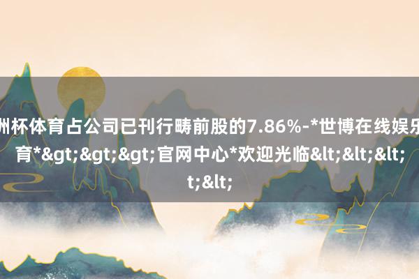 欧洲杯体育占公司已刊行畴前股的7.86%-*世博在线娱乐体育*>>>官网中心*欢迎光临<<<