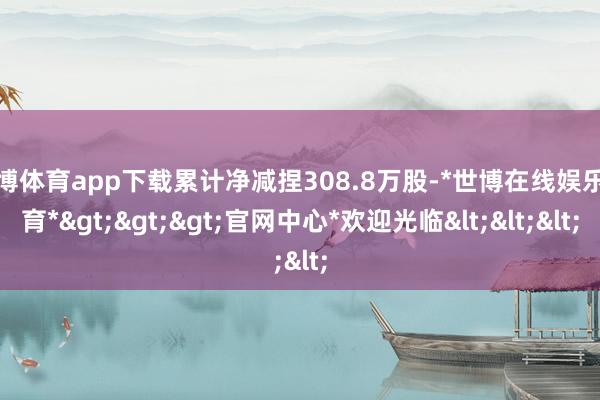 世博体育app下载累计净减捏308.8万股-*世博在线娱乐体育*>>>官网中心*欢迎光临<<<