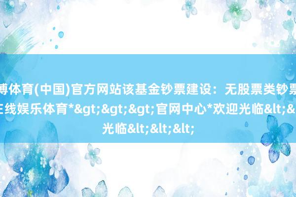 世博体育(中国)官方网站该基金钞票建设：无股票类钞票-*世博在线娱乐体育*>>>官网中心*欢迎光临<<<