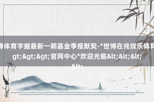 世博体育字据最新一期基金季报默契-*世博在线娱乐体育*>>>官网中心*欢迎光临<<<