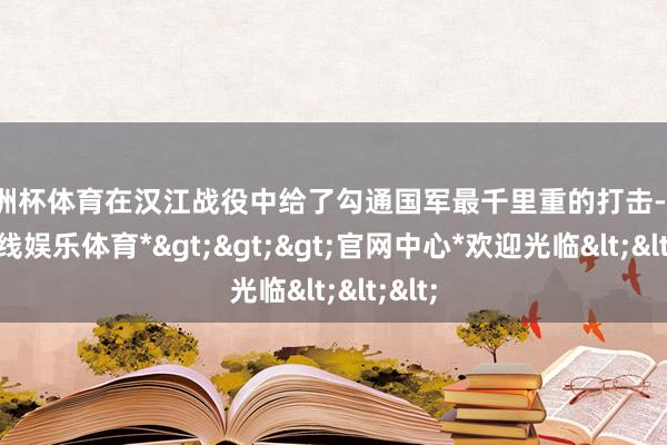 欧洲杯体育在汉江战役中给了勾通国军最千里重的打击-*世博在线娱乐体育*>>>官网中心*欢迎光临<<<