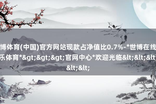 世博体育(中国)官方网站现款占净值比0.7%-*世博在线娱乐体育*>>>官网中心*欢迎光临<<<