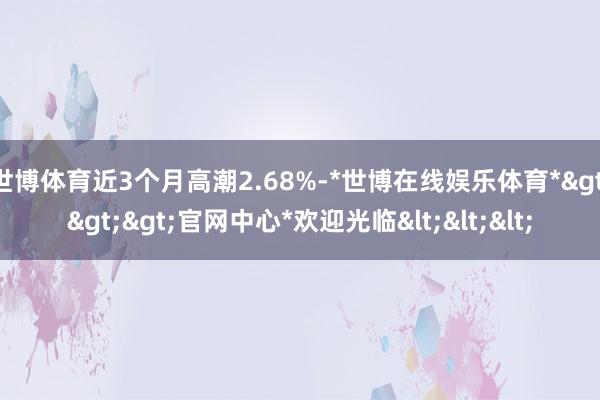 世博体育近3个月高潮2.68%-*世博在线娱乐体育*>>>官网中心*欢迎光临<<<