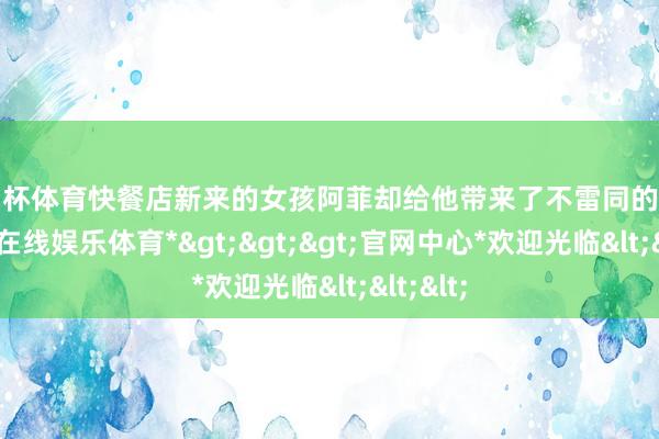 欧洲杯体育快餐店新来的女孩阿菲却给他带来了不雷同的颜色-*世博在线娱乐体育*>>>官网中心*欢迎光临<<<