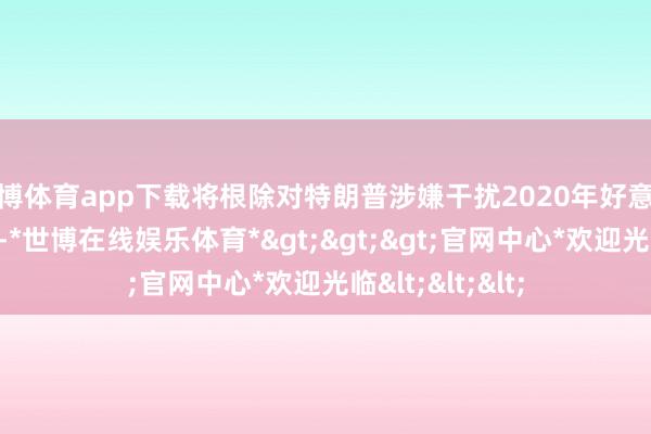 世博体育app下载将根除对特朗普涉嫌干扰2020年好意思国大选的指控-*世博在线娱乐体育*>>>官网中心*欢迎光临<<<