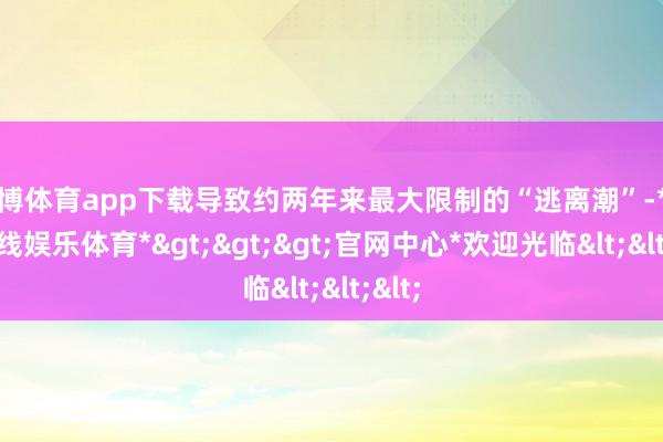 世博体育app下载导致约两年来最大限制的“逃离潮”-*世博在线娱乐体育*>>>官网中心*欢迎光临<<<