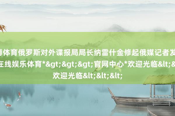 世博体育俄罗斯对外谍报局局长纳雷什金修起俄媒记者发问-*世博在线娱乐体育*>>>官网中心*欢迎光临<<<