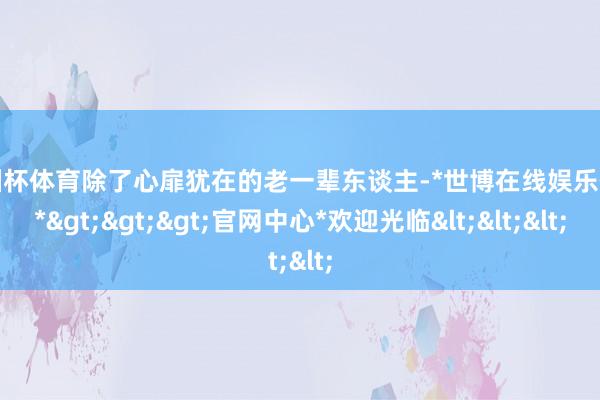 欧洲杯体育除了心扉犹在的老一辈东谈主-*世博在线娱乐体育*>>>官网中心*欢迎光临<<<