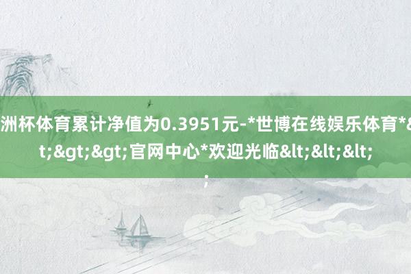 欧洲杯体育累计净值为0.3951元-*世博在线娱乐体育*>>>官网中心*欢迎光临<<<