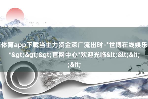 世博体育app下载当主力资金深广流出时-*世博在线娱乐体育*>>>官网中心*欢迎光临<<<