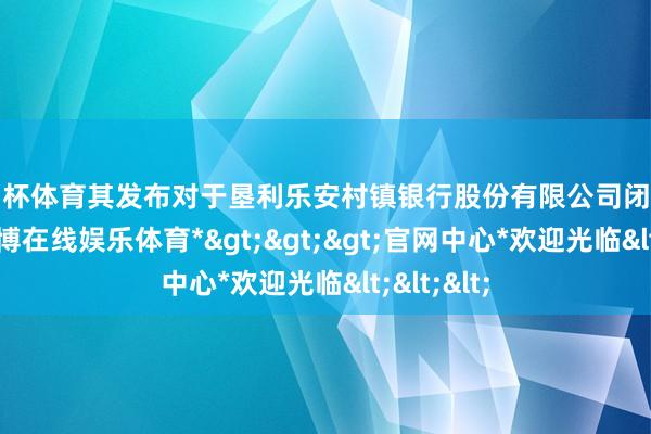 欧洲杯体育其发布对于垦利乐安村镇银行股份有限公司闭幕的批复-*世博在线娱乐体育*>>>官网中心*欢迎光临<<<