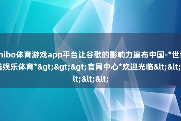 shibo体育游戏app平台让谷歌的影响力遍布中国-*世博在线娱乐体育*>>>官网中心*欢迎光临<<<