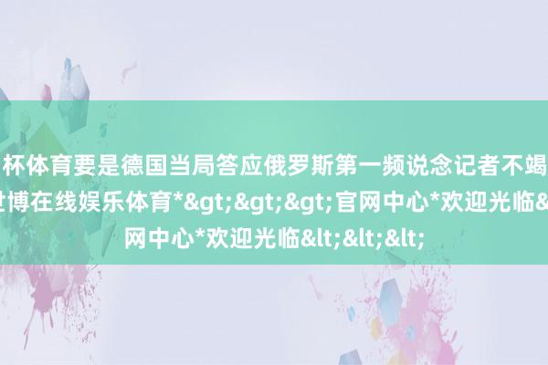 欧洲杯体育要是德国当局答应俄罗斯第一频说念记者不竭在柏林责任-*世博在线娱乐体育*>>>官网中心*欢迎光临<<<