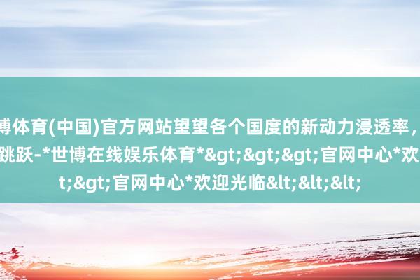 世博体育(中国)官方网站望望各个国度的新动力浸透率，此次咱们是确切遥遥跳跃-*世博在线娱乐体育*>>>官网中心*欢迎光临<<<