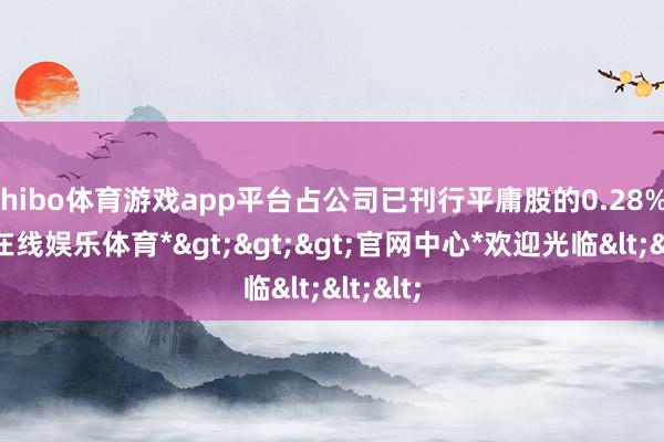 shibo体育游戏app平台占公司已刊行平庸股的0.28%-*世博在线娱乐体育*>>>官网中心*欢迎光临<<<