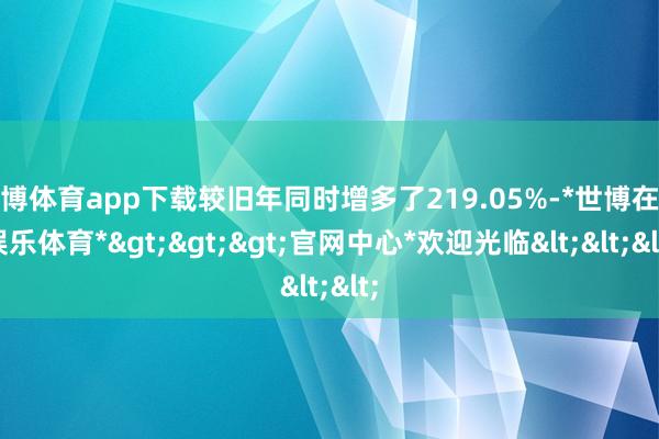 世博体育app下载较旧年同时增多了219.05%-*世博在线娱乐体育*>>>官网中心*欢迎光临<<<