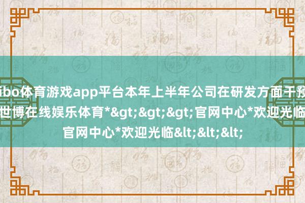 shibo体育游戏app平台本年上半年公司在研发方面干预了5.98亿元-*世博在线娱乐体育*>>>官网中心*欢迎光临<<<