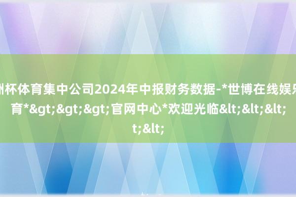 欧洲杯体育集中公司2024年中报财务数据-*世博在线娱乐体育*>>>官网中心*欢迎光临<<<