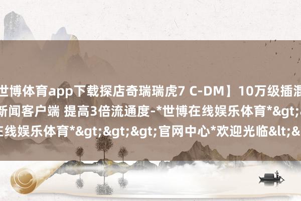 世博体育app下载探店奇瑞瑞虎7 C-DM】10万级插混SUV颜值的king？大开新闻客户端 提高3倍流通度-*世博在线娱乐体育*>>>官网中心*欢迎光临<<<