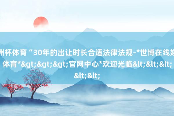 欧洲杯体育“30年的出让时长合适法律法规-*世博在线娱乐体育*>>>官网中心*欢迎光临<<<