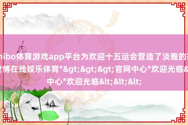 shibo体育游戏app平台为欢迎十五运会营造了淡雅的赛事氛围-*世博在线娱乐体育*>>>官网中心*欢迎光临<<<