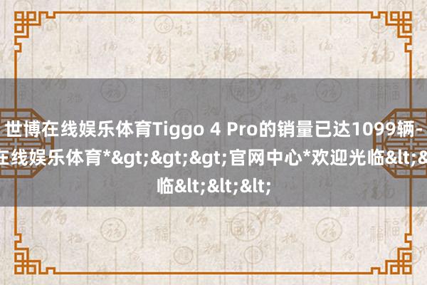 世博在线娱乐体育Tiggo 4 Pro的销量已达1099辆-*世博在线娱乐体育*>>>官网中心*欢迎光临<<<