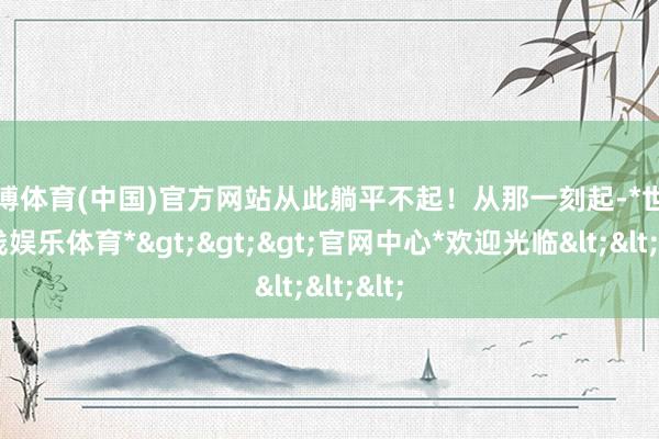 世博体育(中国)官方网站从此躺平不起！从那一刻起-*世博在线娱乐体育*>>>官网中心*欢迎光临<<<