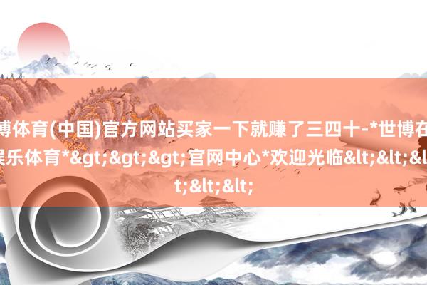 世博体育(中国)官方网站买家一下就赚了三四十-*世博在线娱乐体育*>>>官网中心*欢迎光临<<<