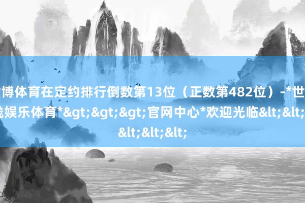 世博体育在定约排行倒数第13位（正数第482位）-*世博在线娱乐体育*>>>官网中心*欢迎光临<<<