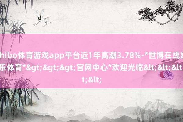 shibo体育游戏app平台近1年高潮3.78%-*世博在线娱乐体育*>>>官网中心*欢迎光临<<<