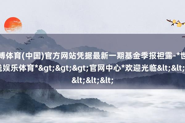 世博体育(中国)官方网站凭据最新一期基金季报袒露-*世博在线娱乐体育*>>>官网中心*欢迎光临<<<