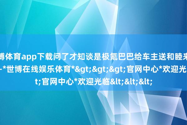 世博体育app下载问了才知谈是极氪巴巴给车主送和睦来了刚好赶上手脚-*世博在线娱乐体育*>>>官网中心*欢迎光临<<<