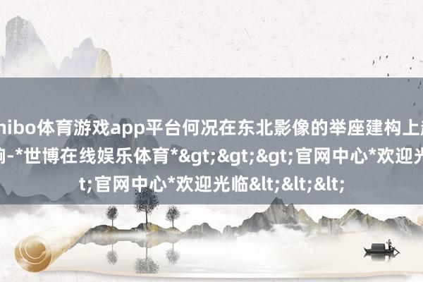 shibo体育游戏app平台何况在东北影像的举座建构上起到着贫瘠的影响-*世博在线娱乐体育*>>>官网中心*欢迎光临<<<