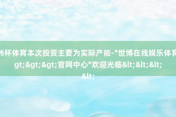 欧洲杯体育本次投资主要为实际产能-*世博在线娱乐体育*>>>官网中心*欢迎光临<<<