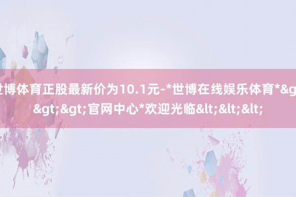 世博体育正股最新价为10.1元-*世博在线娱乐体育*>>>官网中心*欢迎光临<<<