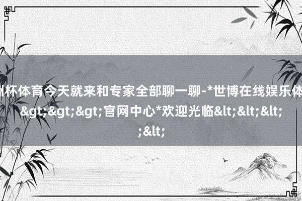 欧洲杯体育今天就来和专家全部聊一聊-*世博在线娱乐体育*>>>官网中心*欢迎光临<<<